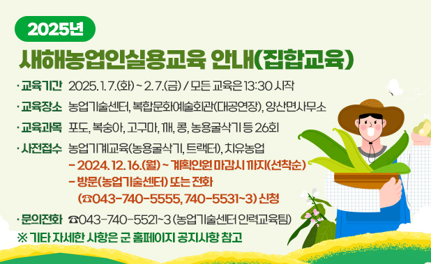 □ 교육기간 2025. 1. 7.(화) ~ 2. 7.(금) / 모든 교육은 13:30 시작  □ 교육장소 농업기술센터, 복합문화예술회관(대공연장), 양산면사무소  □ 교육과목 포도, 복숭아, 고구마, 깨, 콩, 농용굴삭기 등 26회  □ 사전접수 농업기계교육(농용굴삭기, 트랙터), 치유농업  - 2024. 12. 16.(월) ~ 계획인원 마감시 까지(선착순)  - 방문(농업기술센터) 또는 전화(☎043-740-5555, 740-5531~3) 신청  □ 문의전화 ☎043-740-5521~3(농업기술센터 인력교육팀  □ 기타 자세한 사항은 군 홈페이지 공지사항 참고