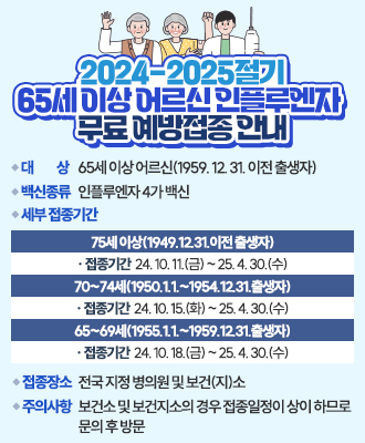 2024-2025절기 65세 이상 어르신 인플루엔자 무료 예방접종 안내  □ 대 상 : 65세 이상 어르신(1959. 12. 31. 이전 출생자)  □ 백신종류 : 인플루엔자 4가 백신  □ 세부 접종기간     구분  접종기간  어르신  75세 이상(1949.12.31.이전 출생자)  24. 10. 11.(금) ~ 25. 4. 30.(수)  70~74세(1950.1.1.~1954.12.31.출생자)  24. 10. 15.(화) ~ 25. 4. 30.(수)  65~69세(1955.1.1.~1959.12.31.출생자)  24. 10. 18.(금) ~ 25. 4. 30.(수)     □ 접종장소 : 전국 지정 병의원 및 보건(지)소  □ 주의사항  - 보건소 및 보건지소의 경우 접종일정이 상이 하므로 문의 후 방문