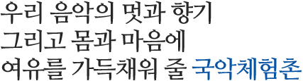 우리 음악의 멋과 향기 그리고 몸과 마음에 여유를 가득채워 줄 국악체험촌